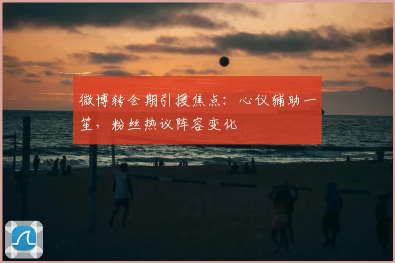 微博转会期引援焦点：心仪辅助一笙，粉丝热议阵容变化