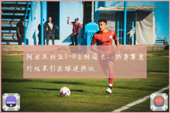 阿尔及利亚1-0击败荷兰,热身赛意外结果引发球迷热议