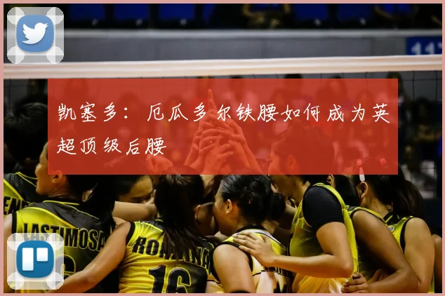 凯塞多:厄瓜多尔铁腰如何成为英超顶级后腰