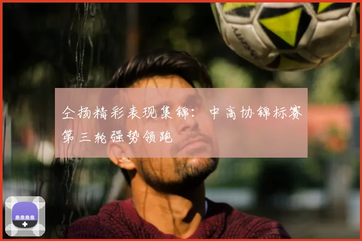 仝扬精彩表现集锦：中高协锦标赛第三轮强势领跑