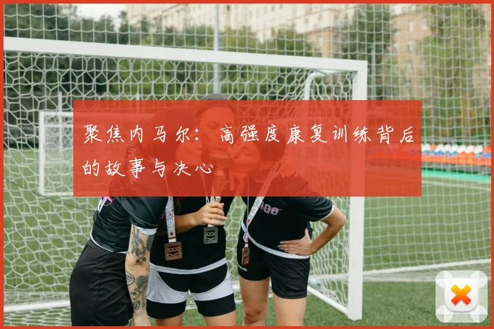 聚焦内马尔:高强度康复训练背后的故事与决心