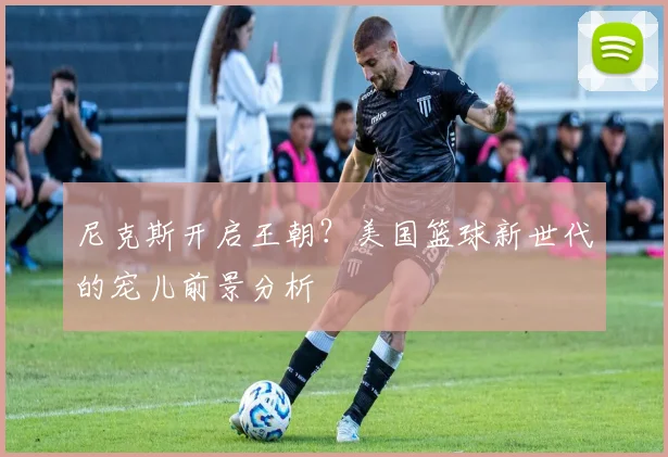 尼克斯开启王朝？美国篮球新世代的宠儿前景分析