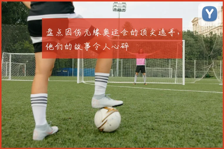 盘点因伤无缘奥运会的顶尖选手，他们的故事令人心碎