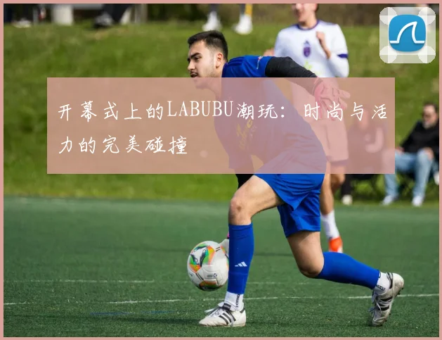 开幕式上的LABUBU潮玩:时尚与活力的完美碰撞