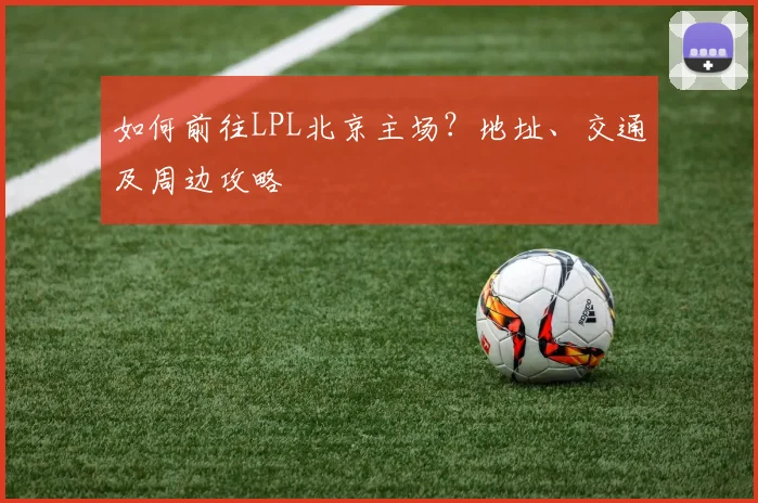 如何前往LPL北京主场？地址、交通及周边攻略