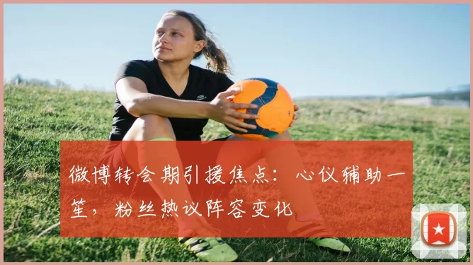 微博转会期引援焦点：心仪辅助一笙，粉丝热议阵容变化