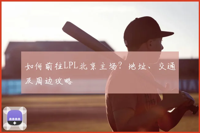 如何前往LPL北京主场？地址、交通及周边攻略