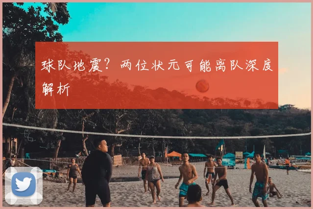 球队地震?两位状元可能离队深度解析